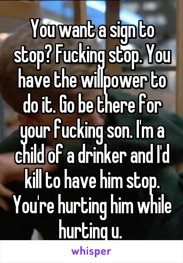 You want a sign to stop? Fucking stop. You have the willpower to do it. Go be there for your fucking son. I'm a child of a drinker and I'd kill to have him stop. You're hurting him while hurting u. 