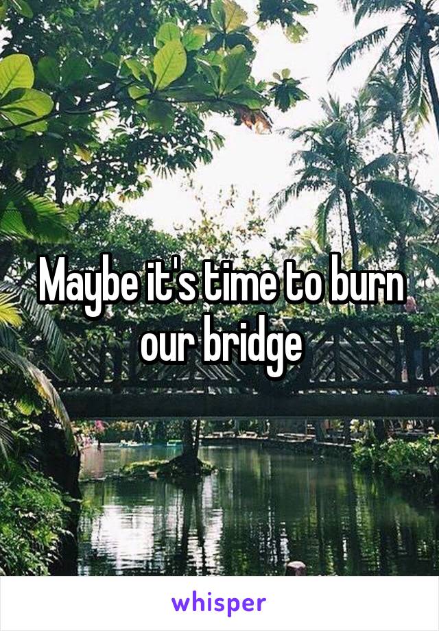 Maybe it's time to burn our bridge