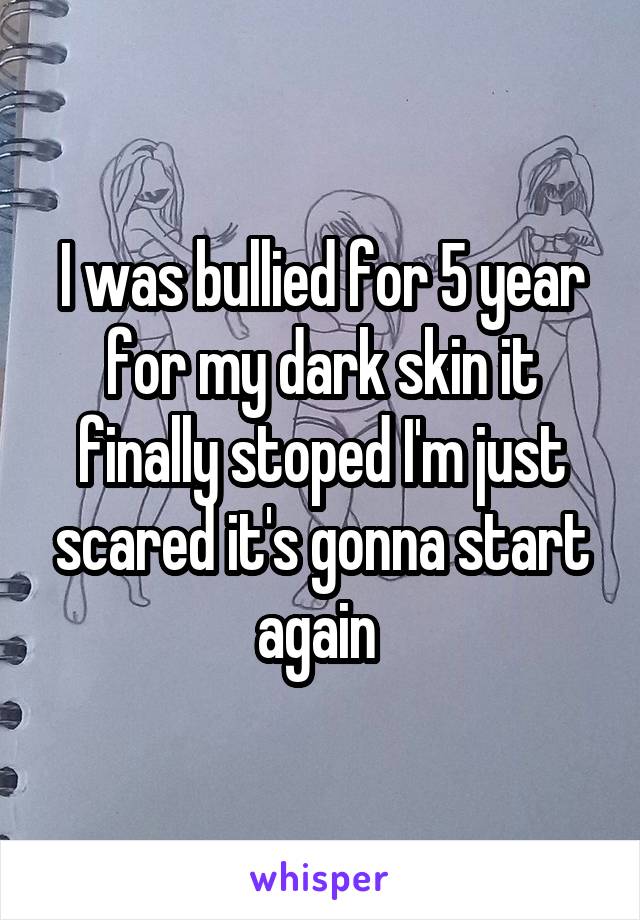 I was bullied for 5 year for my dark skin it finally stoped I'm just scared it's gonna start again 