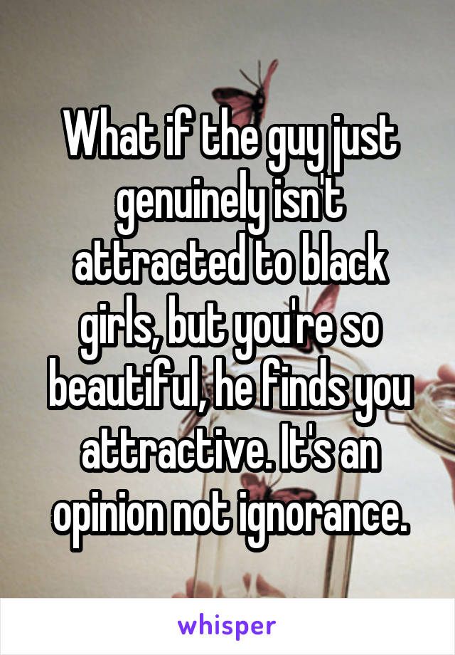 What if the guy just genuinely isn't attracted to black girls, but you're so beautiful, he finds you attractive. It's an opinion not ignorance.