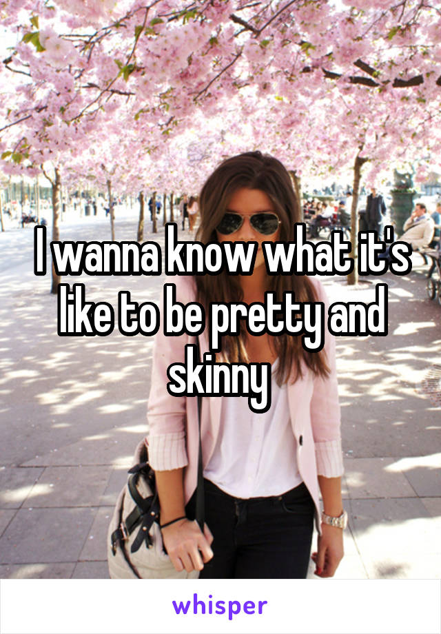 I wanna know what it's like to be pretty and skinny 