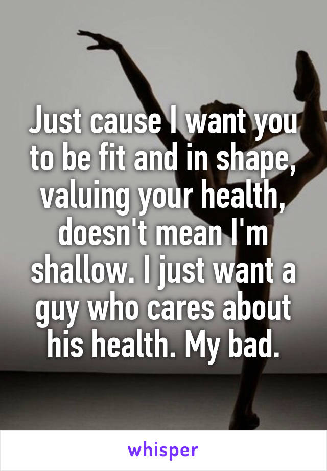 Just cause I want you to be fit and in shape, valuing your health, doesn't mean I'm shallow. I just want a guy who cares about his health. My bad.