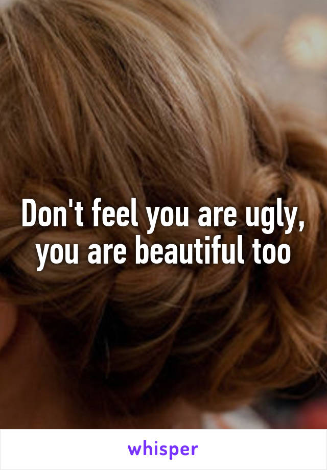 Don't feel you are ugly, you are beautiful too
