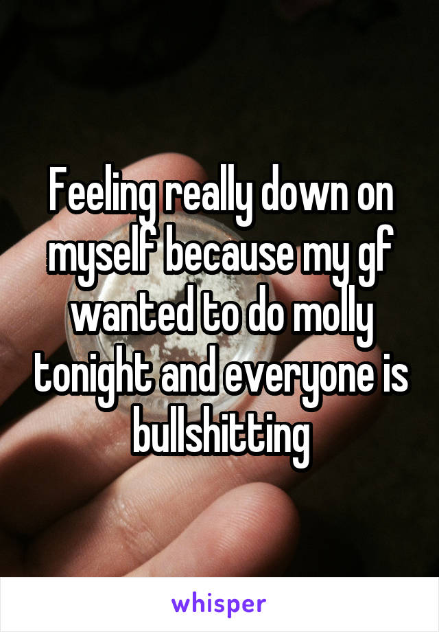 Feeling really down on myself because my gf wanted to do molly tonight and everyone is bullshitting