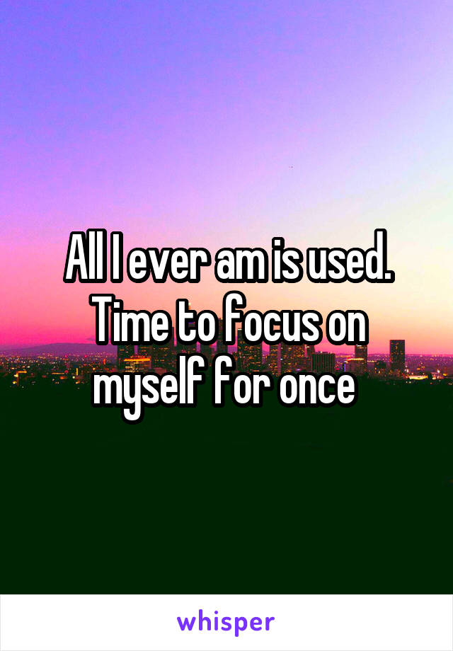 All I ever am is used. Time to focus on myself for once 