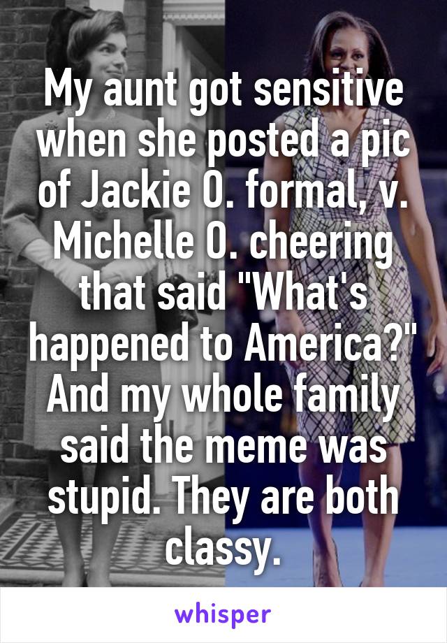 My aunt got sensitive when she posted a pic of Jackie O. formal, v. Michelle O. cheering that said "What's happened to America?" And my whole family said the meme was stupid. They are both classy.