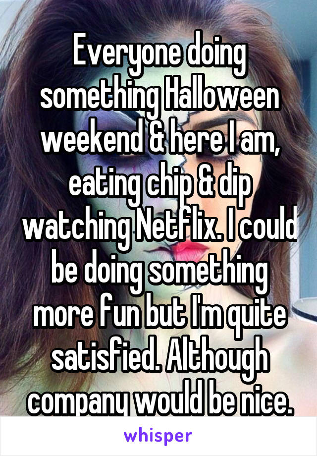 Everyone doing something Halloween weekend & here I am, eating chip & dip watching Netflix. I could be doing something more fun but I'm quite satisfied. Although company would be nice.