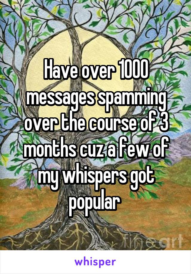 Have over 1000 messages spamming over the course of 3 months cuz a few of my whispers got popular 
