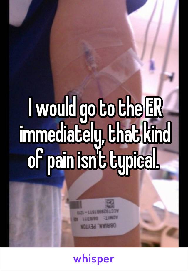 I would go to the ER immediately, that kind of pain isn't typical. 