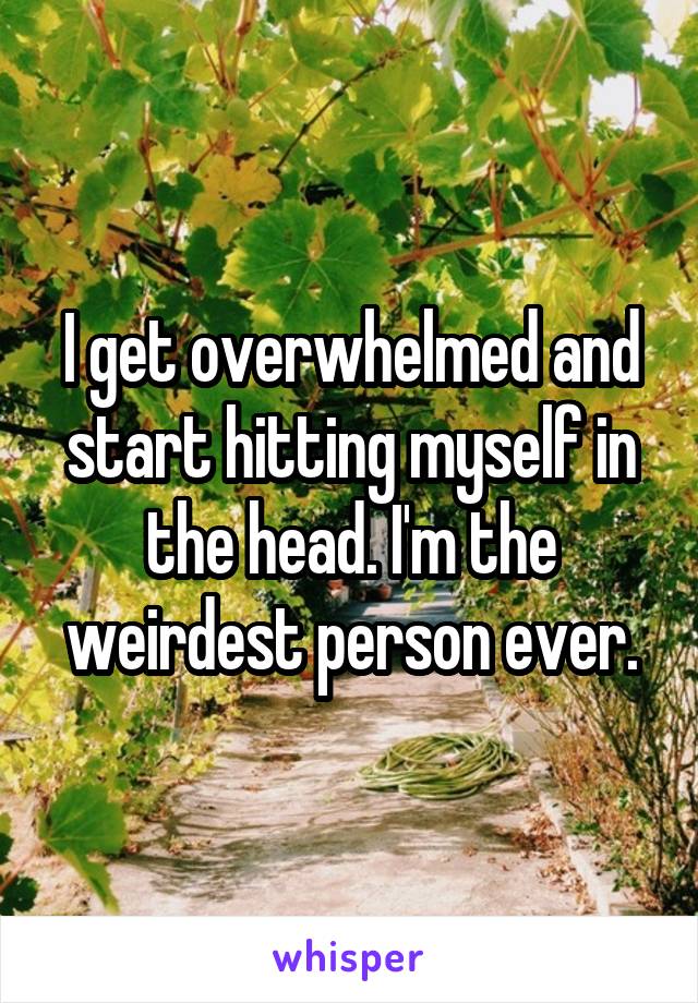 I get overwhelmed and start hitting myself in the head. I'm the weirdest person ever.