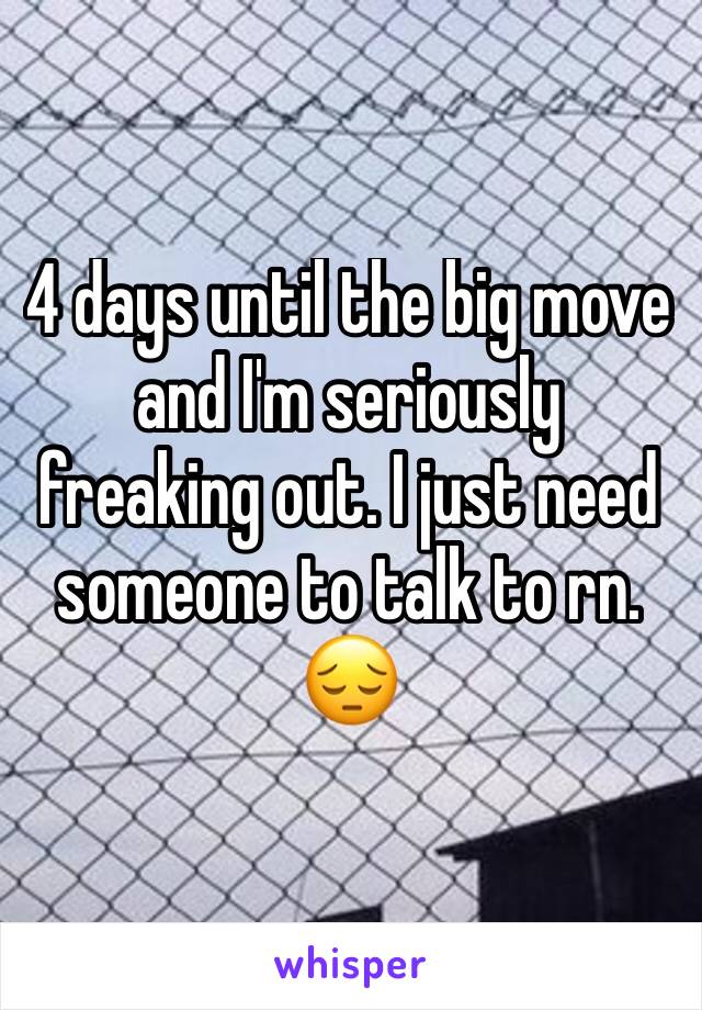 4 days until the big move and I'm seriously freaking out. I just need someone to talk to rn. 😔