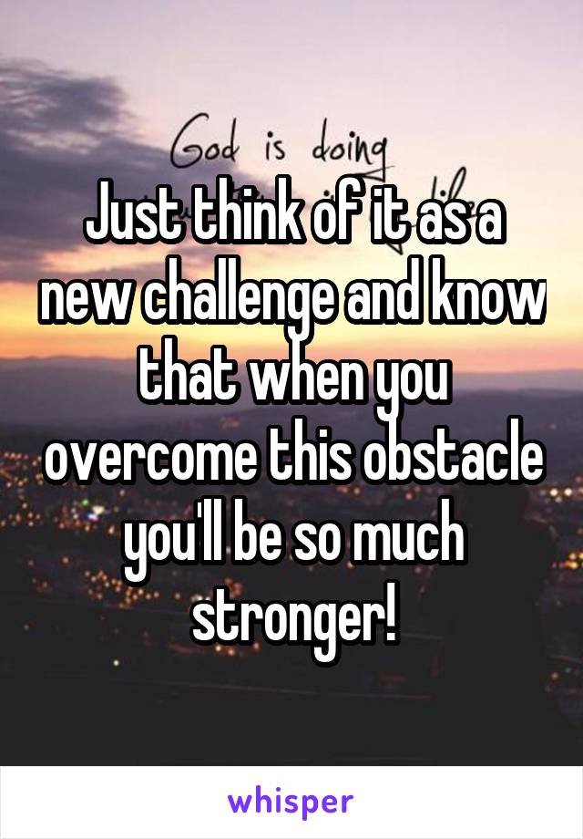 Just think of it as a new challenge and know that when you overcome this obstacle you'll be so much stronger!