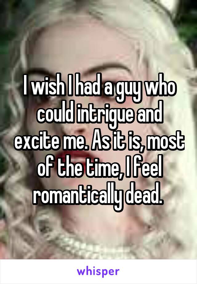 I wish I had a guy who could intrigue and excite me. As it is, most of the time, I feel romantically dead. 