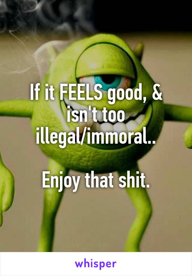 If it FEELS good, & isn't too illegal/immoral..

Enjoy that shit.