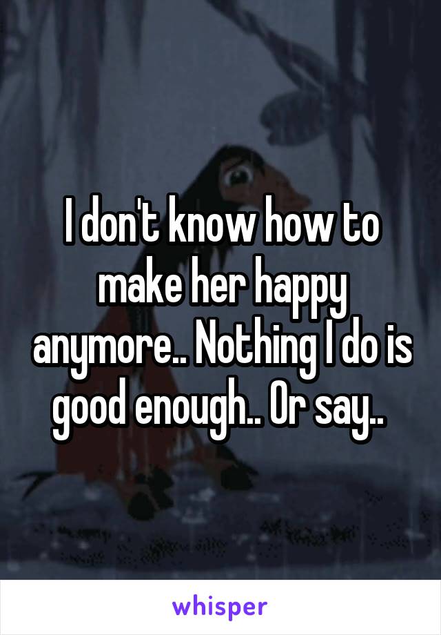 I don't know how to make her happy anymore.. Nothing I do is good enough.. Or say.. 