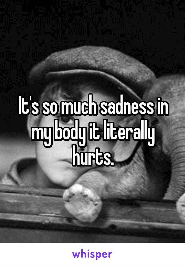 It's so much sadness in my body it literally hurts.
