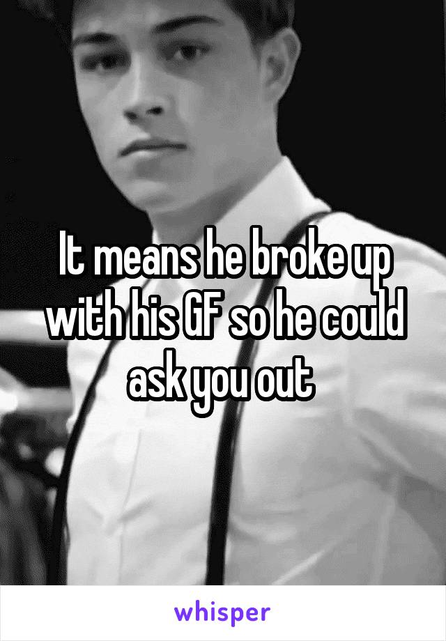 It means he broke up with his GF so he could ask you out 