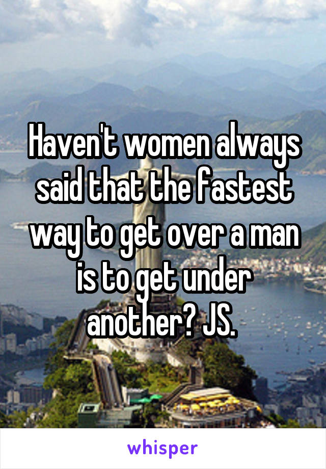 Haven't women always said that the fastest way to get over a man is to get under another? JS. 