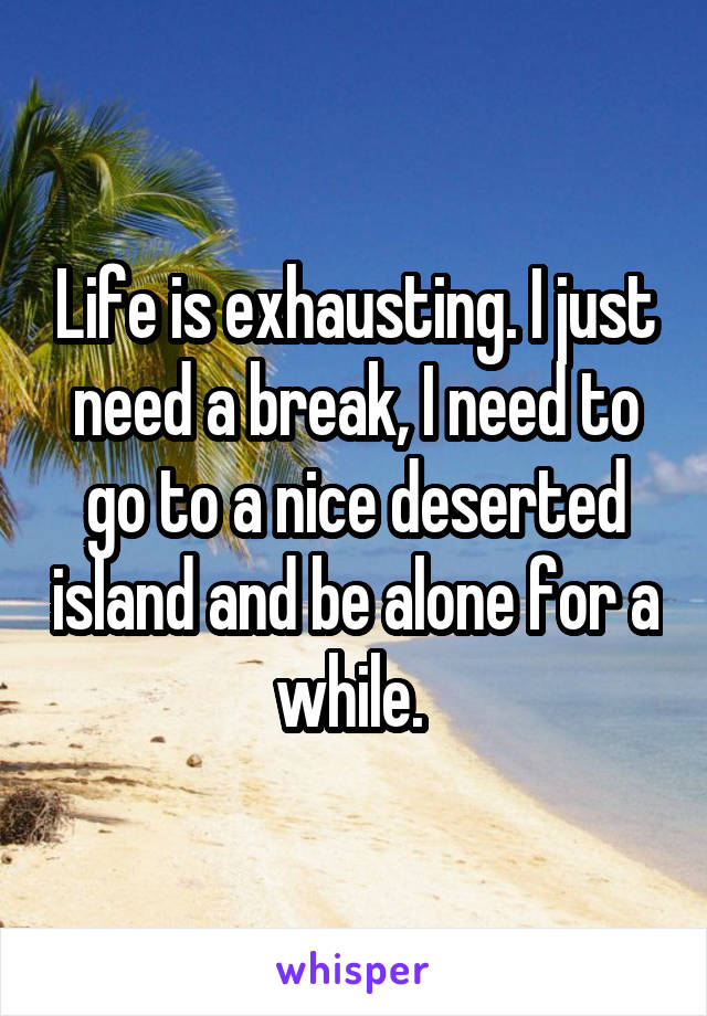 Life is exhausting. I just need a break, I need to go to a nice deserted island and be alone for a while. 