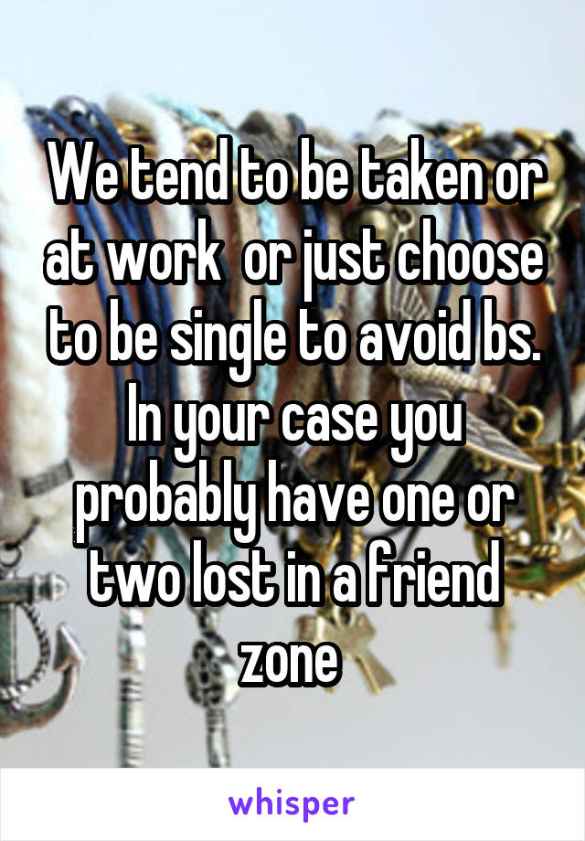 We tend to be taken or at work  or just choose to be single to avoid bs. In your case you probably have one or two lost in a friend zone 