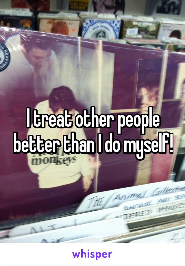 I treat other people better than I do myself!