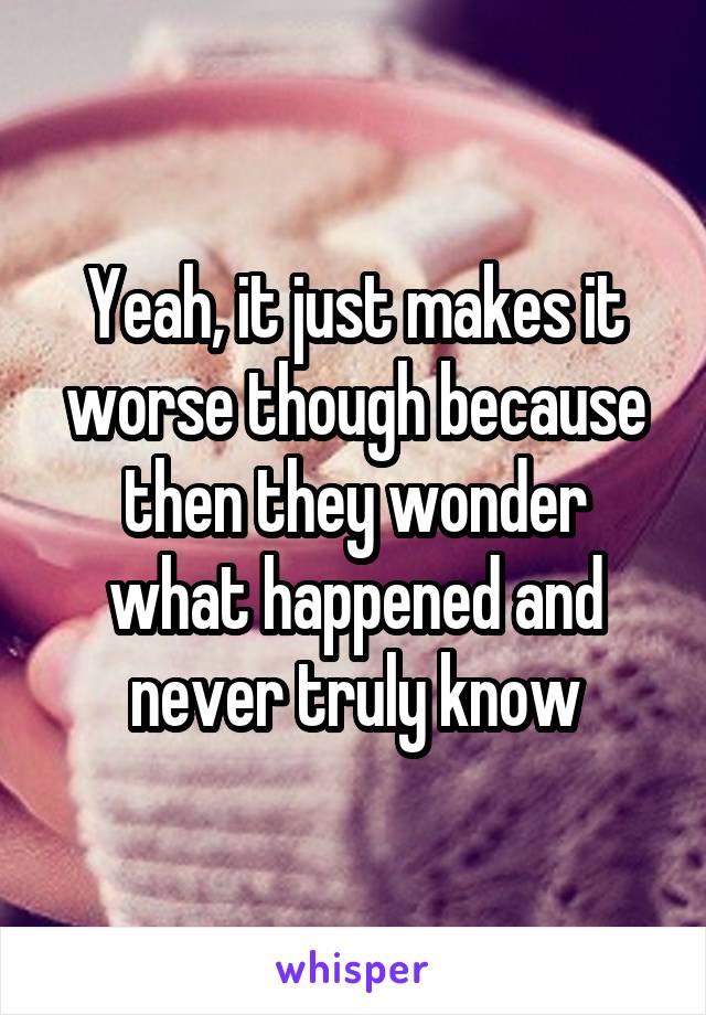 Yeah, it just makes it worse though because then they wonder what happened and never truly know
