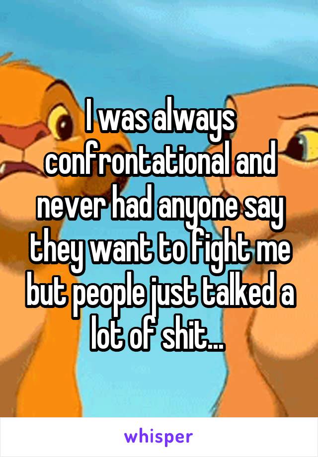 I was always confrontational and never had anyone say they want to fight me but people just talked a lot of shit... 