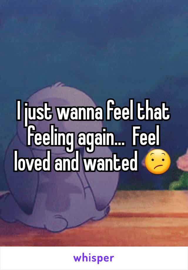 I just wanna feel that feeling again...  Feel loved and wanted 😕