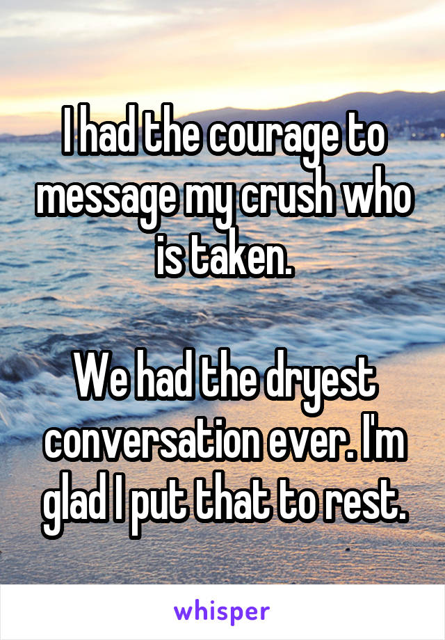 I had the courage to message my crush who is taken.

We had the dryest conversation ever. I'm glad I put that to rest.