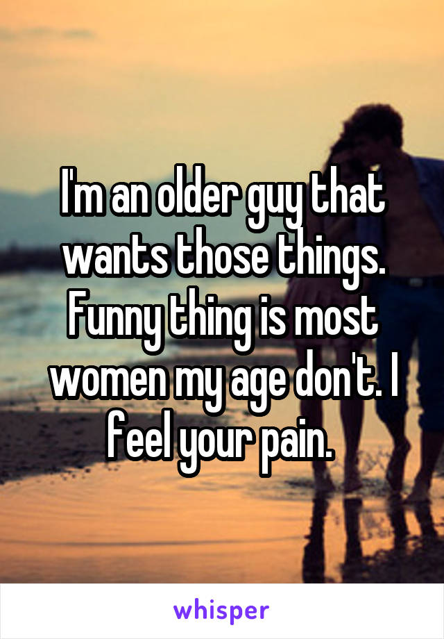 I'm an older guy that wants those things. Funny thing is most women my age don't. I feel your pain. 