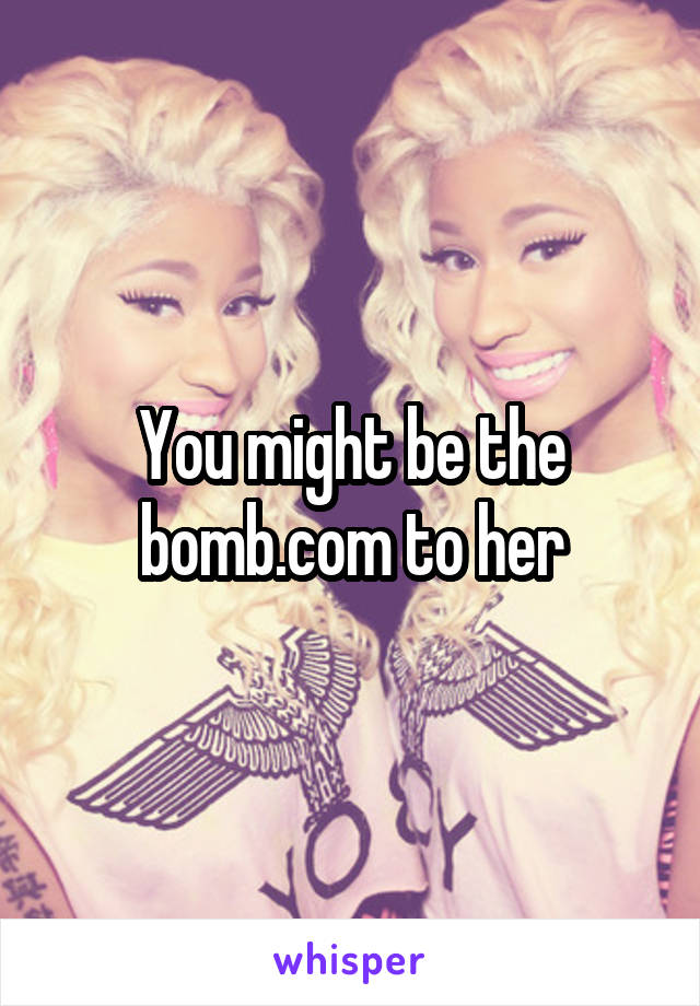 You might be the bomb.com to her