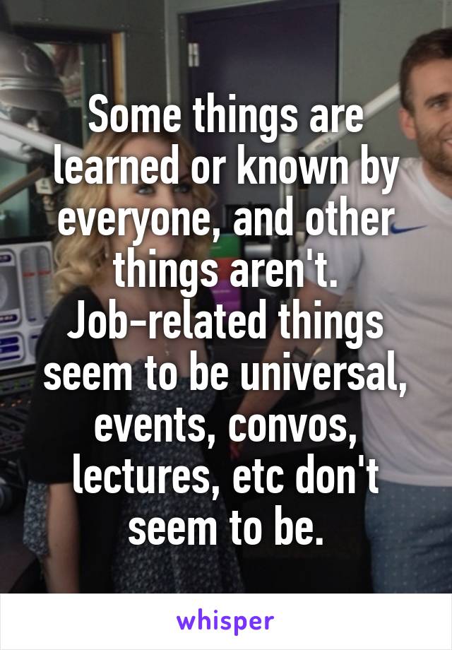 Some things are learned or known by everyone, and other things aren't. Job-related things seem to be universal, events, convos, lectures, etc don't seem to be.