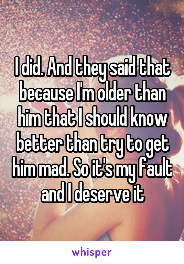 I did. And they said that because I'm older than him that I should know better than try to get him mad. So it's my fault and I deserve it