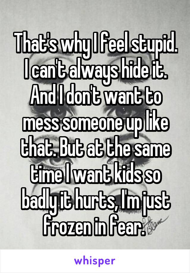 That's why I feel stupid. I can't always hide it. And I don't want to mess someone up like that. But at the same time I want kids so badly it hurts, I'm just frozen in fear. 