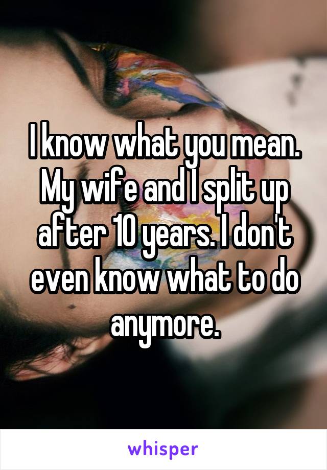 I know what you mean. My wife and I split up after 10 years. I don't even know what to do anymore.