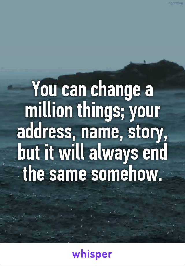 You can change a million things; your address, name, story, but it will always end the same somehow.