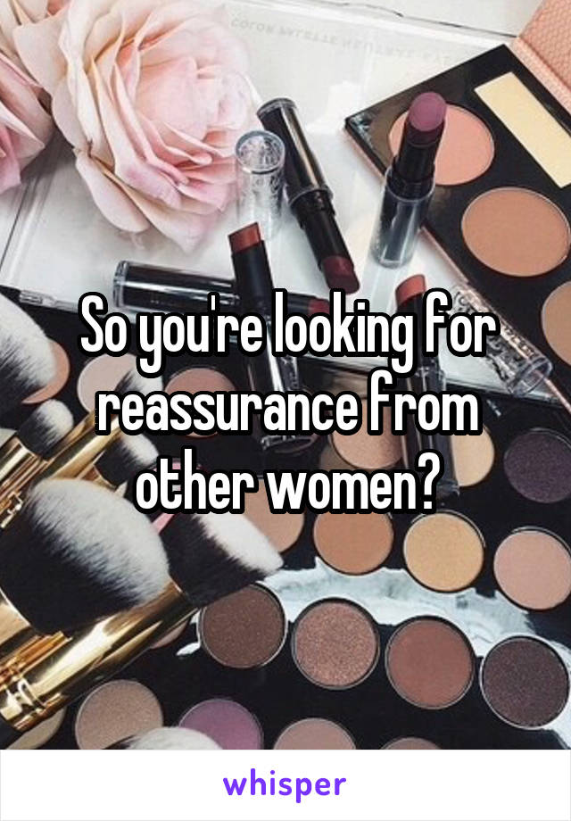 So you're looking for reassurance from other women?