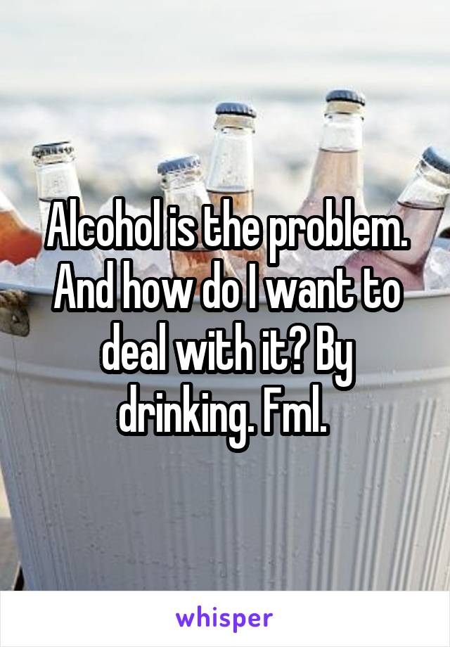 Alcohol is the problem. And how do I want to deal with it? By drinking. Fml. 