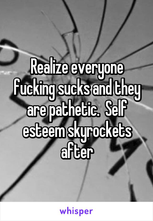 Realize everyone fucking sucks and they are pathetic.  Self esteem skyrockets after
