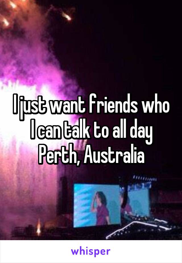 I just want friends who I can talk to all day
Perth, Australia