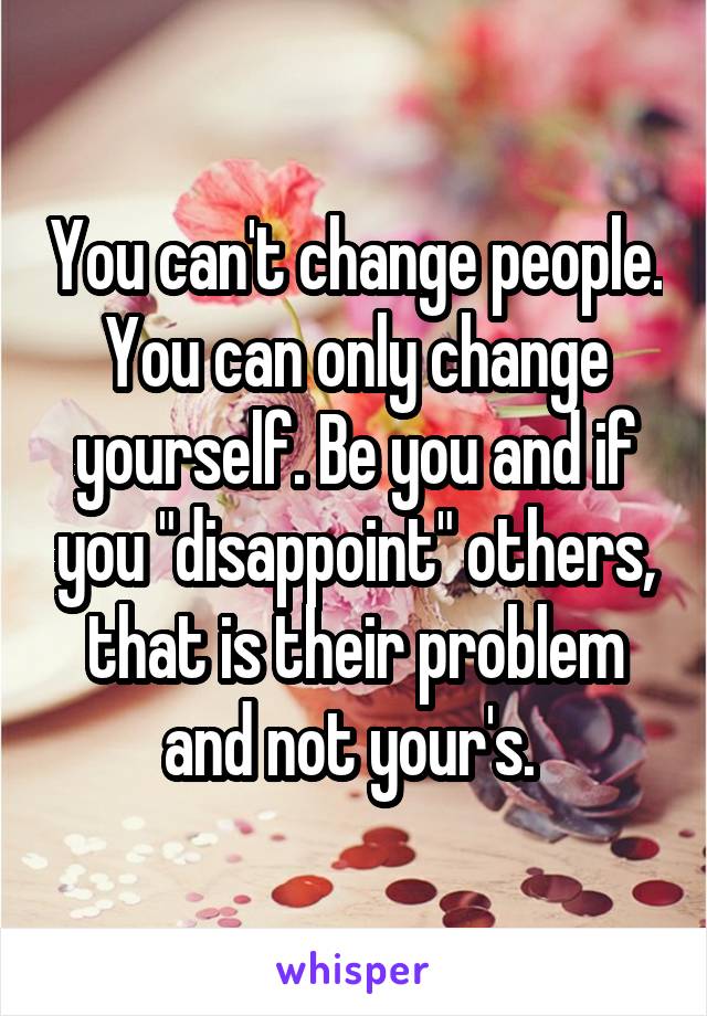 You can't change people. You can only change yourself. Be you and if you "disappoint" others, that is their problem and not your's. 