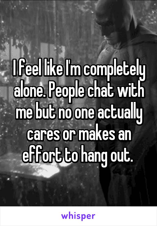 I feel like I'm completely alone. People chat with me but no one actually cares or makes an effort to hang out. 