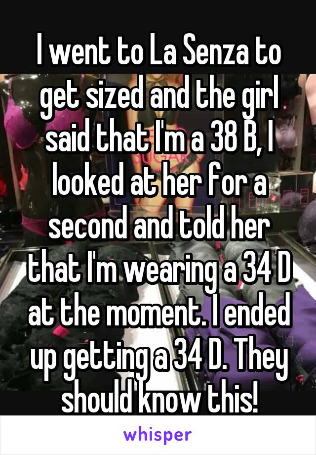 I went to La Senza to get sized and the girl said that I'm a 38 B, I looked at her for a second and told her that I'm wearing a 34 D at the moment. I ended up getting a 34 D. They should know this!