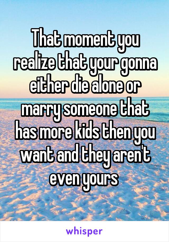 That moment you realize that your gonna either die alone or marry someone that has more kids then you want and they aren't even yours 
