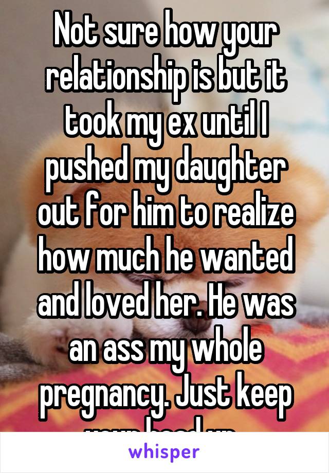 Not sure how your relationship is but it took my ex until I pushed my daughter out for him to realize how much he wanted and loved her. He was an ass my whole pregnancy. Just keep your head up. 