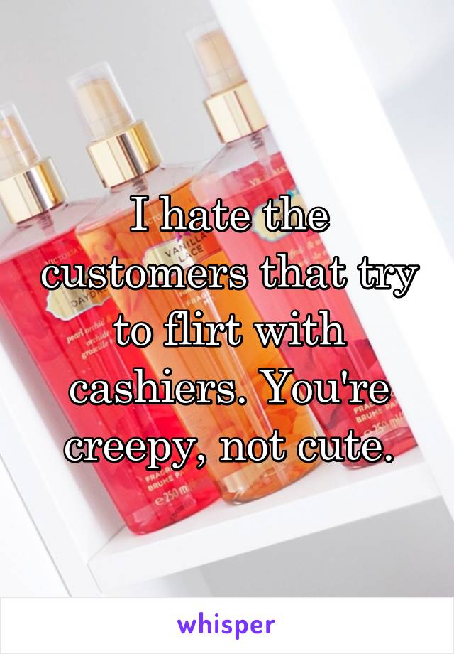 I hate the customers that try to flirt with cashiers. You're creepy, not cute.