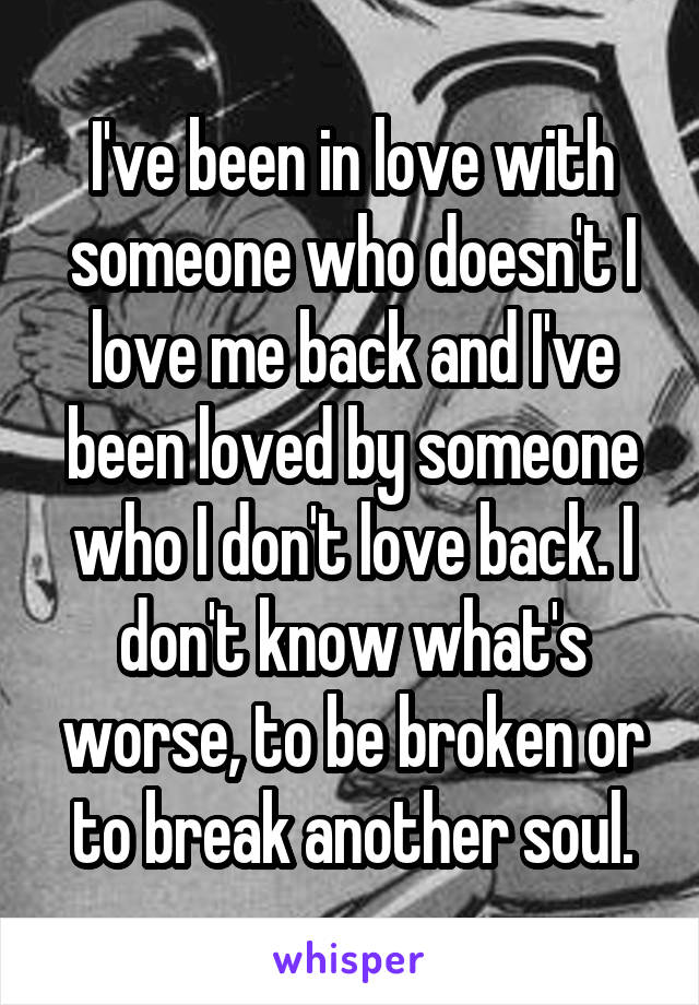 I've been in love with someone who doesn't I love me back and I've been loved by someone who I don't love back. I don't know what's worse, to be broken or to break another soul.