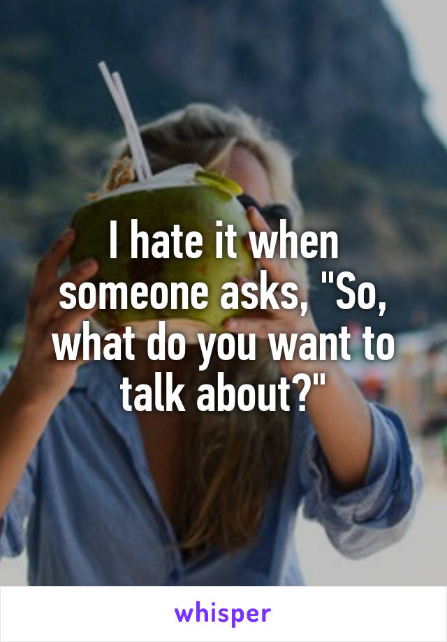 I hate it when someone asks, "So, what do you want to talk about?"