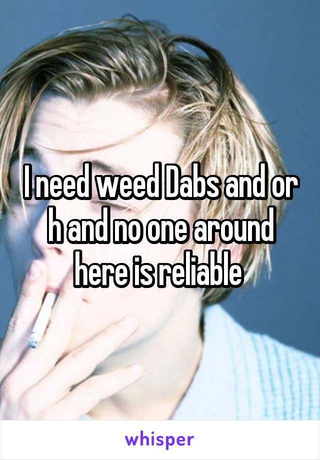 I need weed Dabs and or h and no one around here is reliable 