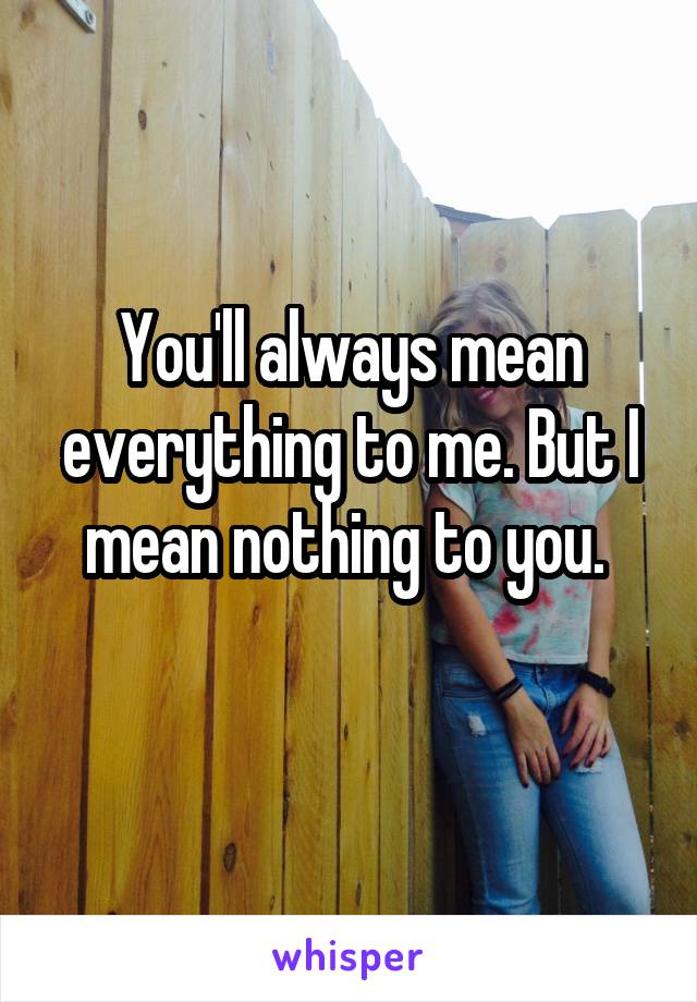 You'll always mean everything to me. But I mean nothing to you. 

